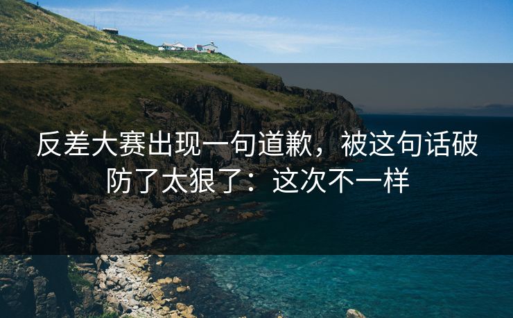 反差大赛出现一句道歉，被这句话破防了太狠了：这次不一样