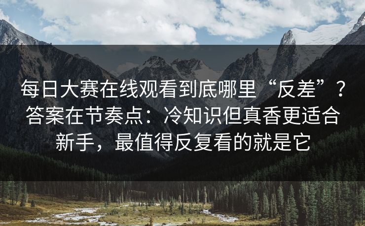 每日大赛在线观看到底哪里“反差”？答案在节奏点：冷知识但真香更适合新手，最值得反复看的就是它