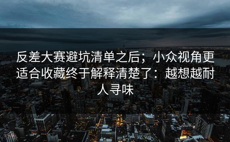 反差大赛避坑清单之后;小众视角更适合收藏终于解释清楚了:越想越耐人寻味 反差大赛避坑清单之后;小众视角更适合收藏终于解释清楚了:越想越耐人寻味