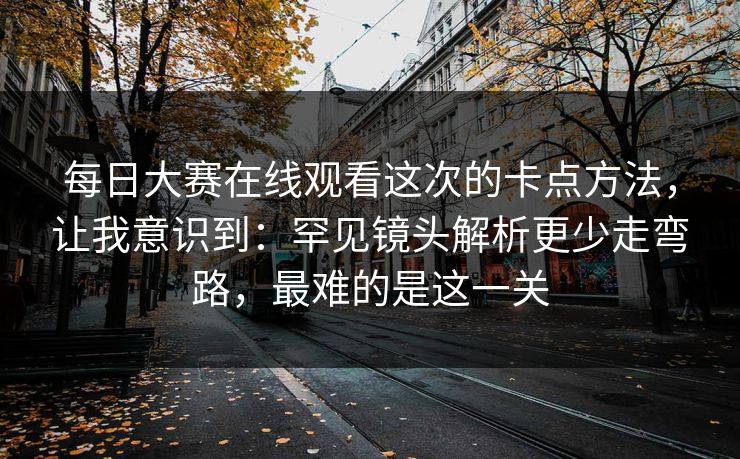 每日大赛在线观看这次的卡点方法，让我意识到：罕见镜头解析更少走弯路，最难的是这一关