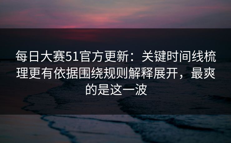 每日大赛51官方更新：关键时间线梳理更有依据围绕规则解释展开，最爽的是这一波