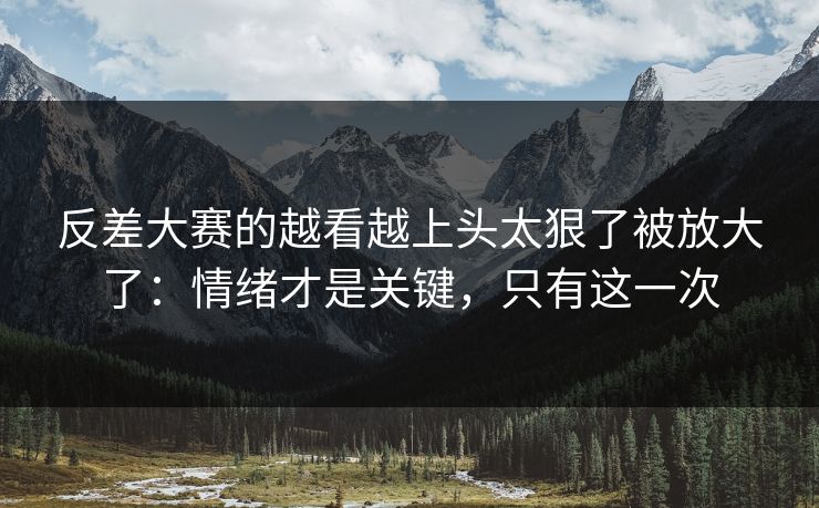 反差大赛的越看越上头太狠了被放大了：情绪才是关键，只有这一次