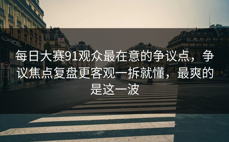 每日大赛91观众最在意的争议点，争议焦点复盘更客观一拆就懂，最爽的是这一波