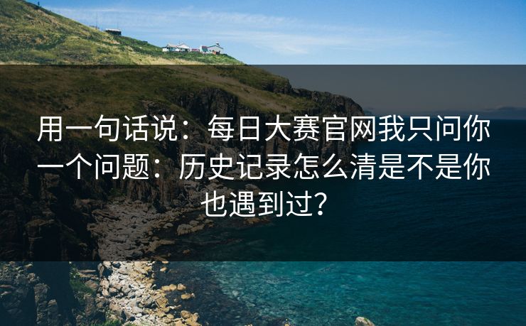 用一句话说：每日大赛官网我只问你一个问题：历史记录怎么清是不是你也遇到过？
