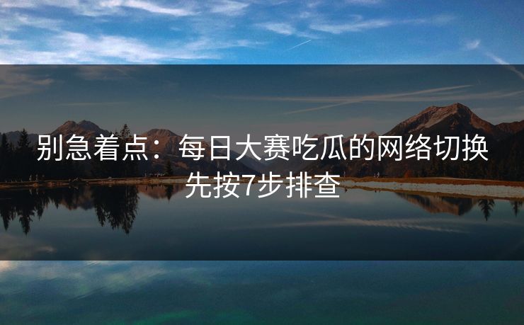 别急着点：每日大赛吃瓜的网络切换先按7步排查