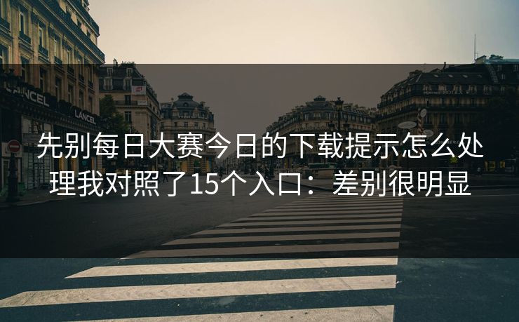 先别每日大赛今日的下载提示怎么处理我对照了15个入口：差别很明显