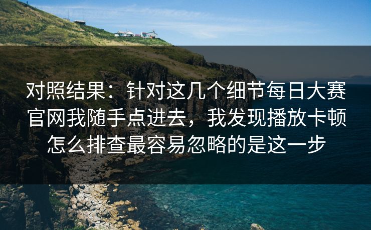 对照结果：针对这几个细节每日大赛官网我随手点进去，我发现播放卡顿怎么排查最容易忽略的是这一步
