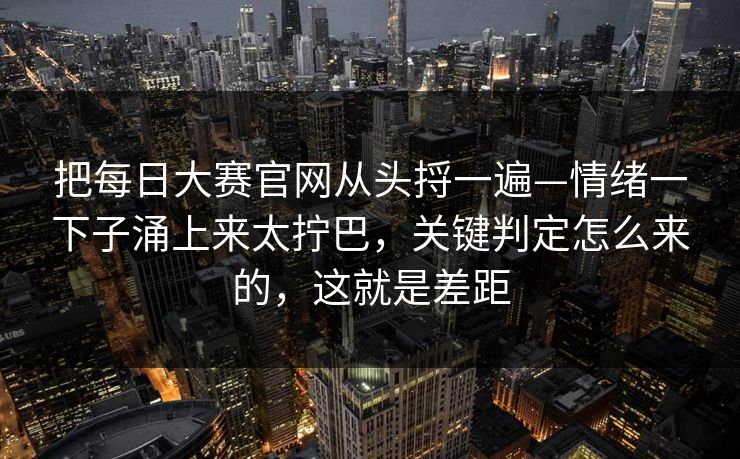 把<strong>每日大赛</strong>官网从头捋一遍—情绪一下子涌上来太拧巴，关键判定怎么来的，这就是差距