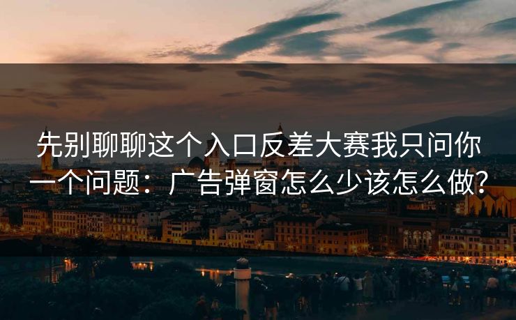 先别聊聊这个入口反差大赛我只问你一个问题：广告弹窗怎么少该怎么做？