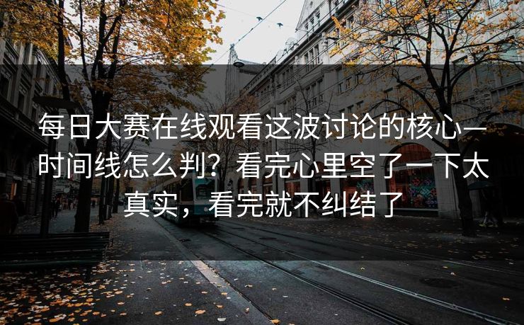 <strong>每日大赛</strong>在线观看这波讨论的核心—时间线怎么判？看完心里空了一下太真实，看完就不纠结了