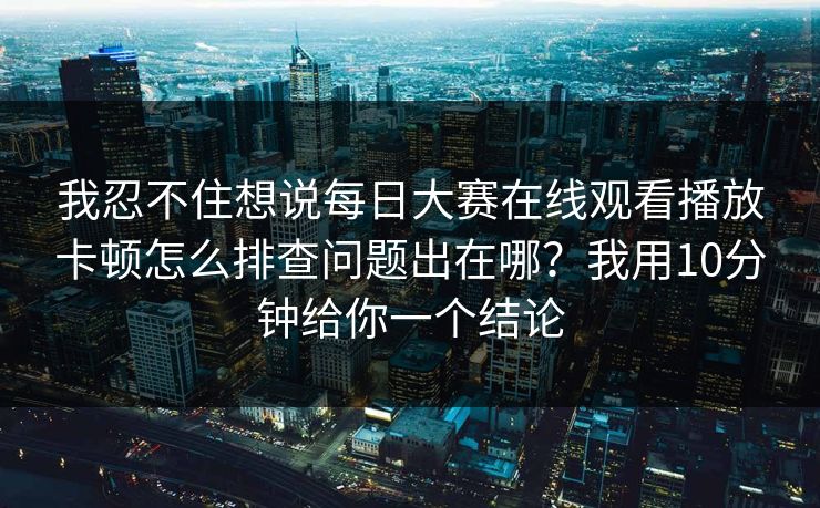 我忍不住想说<strong>每日大赛</strong>在线观看播放卡顿怎么排查问题出在哪？我用10分钟给你一个结论