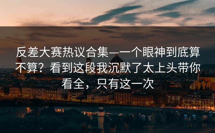 反差大赛热议合集—一个眼神到底算不算？看到这段我沉默了太上头带你看全，只有这一次