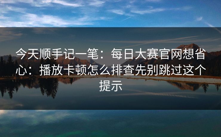 今天顺手记一笔：<strong>每日大赛</strong>官网想省心：播放卡顿怎么排查先别跳过这个提示