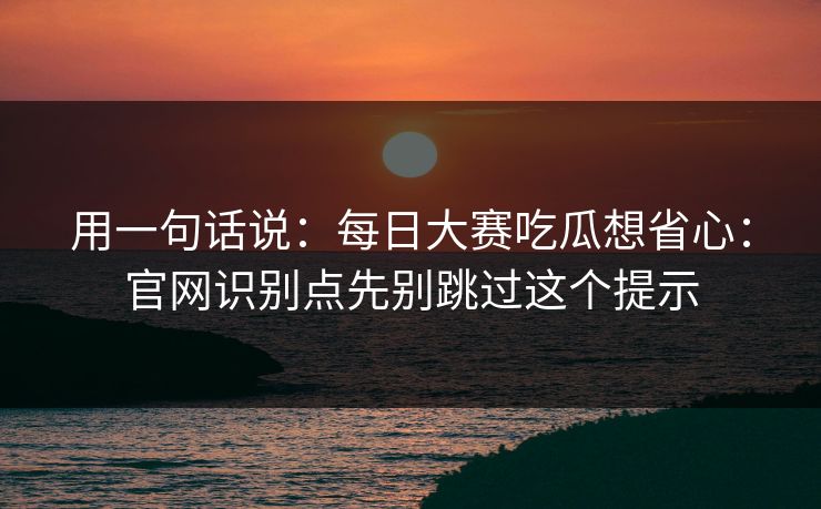 用一句话说：<strong>每日大赛</strong>吃瓜想省心：官网识别点先别跳过这个提示