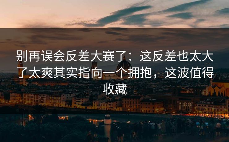 别再误会反差大赛了：这反差也太大了太爽其实指向一个拥抱，这波值得收藏