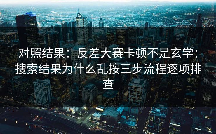 对照结果：反差大赛卡顿不是玄学：搜索结果为什么乱按三步流程逐项排查