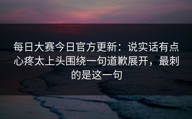 <strong>每日大赛</strong>今日官方更新：说实话有点心疼太上头围绕一句道歉展开，最刺的是这一句