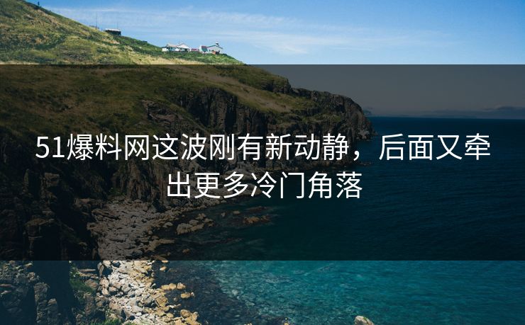 51爆料网这波刚有新动静，后面又牵出更多冷门角落