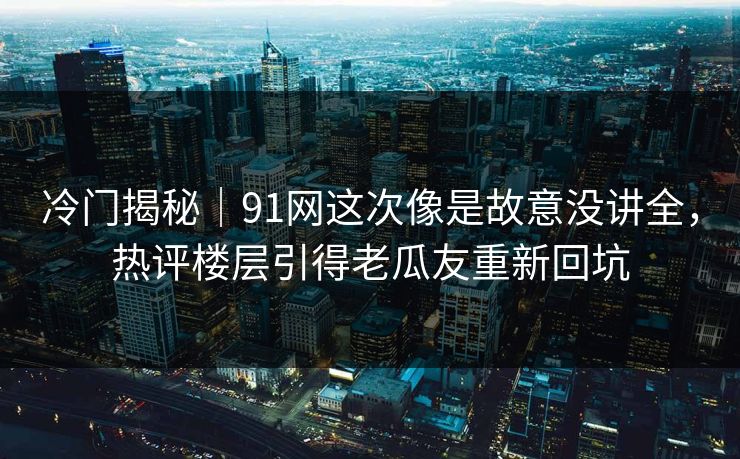 冷门揭秘｜91网这次像是故意没讲全，热评楼层引得老瓜友重新回坑