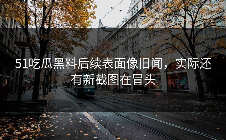 51吃瓜黑料后续表面像旧闻，实际还有新截图在冒头
