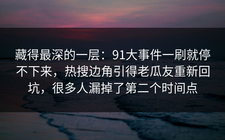 藏得最深的一层：91大事件一刷就停不下来，热搜边角引得老瓜友重新回坑，很多人漏掉了第二个时间点
