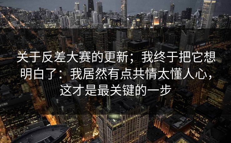 关于反差大赛的更新；我终于把它想明白了：我居然有点共情太懂人心，这才是最关键的一步