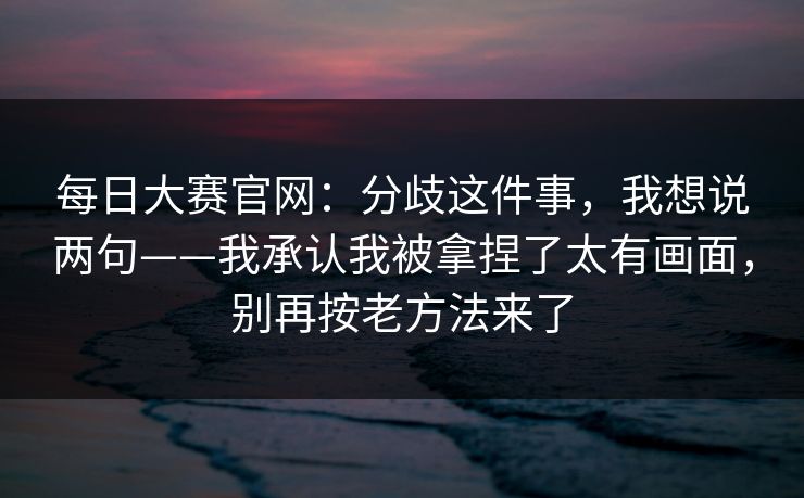 <strong>每日大赛</strong>官网：分歧这件事，我想说两句——我承认我被拿捏了太有画面，别再按老方法来了