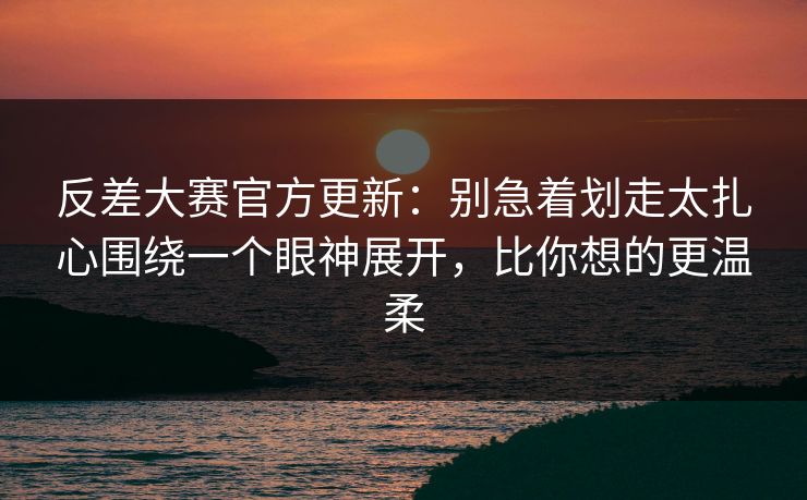 反差大赛官方更新：别急着划走太扎心围绕一个眼神展开，比你想的更温柔