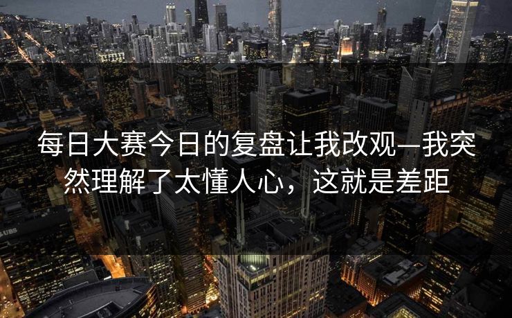 <strong>每日大赛</strong>今日的复盘让我改观—我突然理解了太懂人心，这就是差距