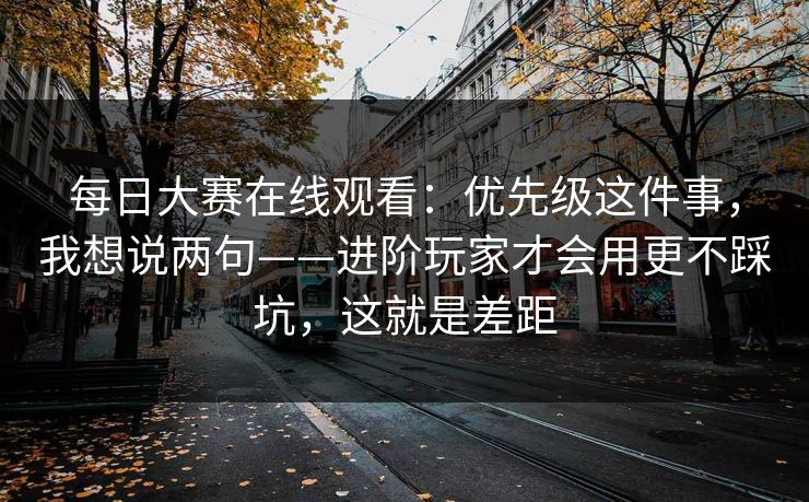 <strong>每日大赛</strong>在线观看：优先级这件事，我想说两句——进阶玩家才会用更不踩坑，这就是差距