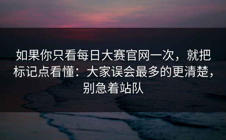 如果你只看<strong>每日大赛</strong>官网一次，就把标记点看懂：大家误会最多的更清楚，别急着站队
