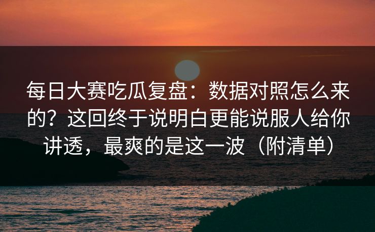 每日大赛吃瓜复盘：数据对照怎么来的？这回终于说明白更能说服人给你讲透，最爽的是这一波（附清单）