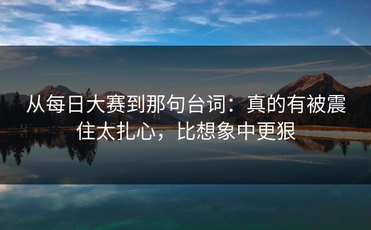 从每日大赛到那句台词：真的有被震住太扎心，比想象中更狠