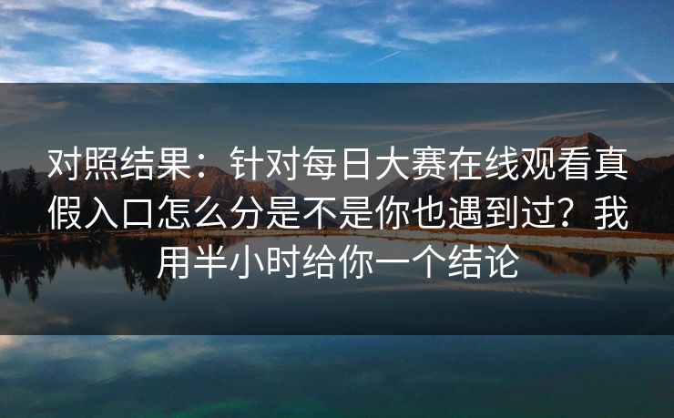 对照结果：针对每日大赛在线观看真假入口怎么分是不是你也遇到过？我用半小时给你一个结论