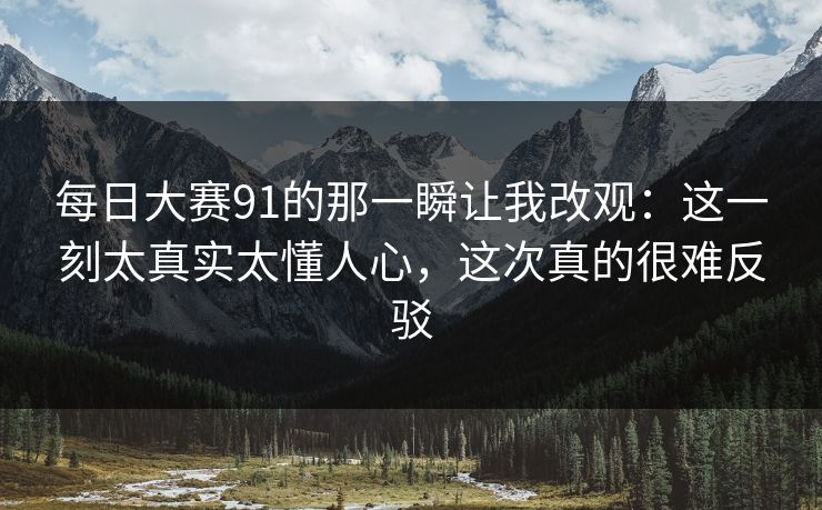 每日大赛91的那一瞬让我改观：这一刻太真实太懂人心，这次真的很难反驳