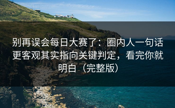 别再误会<strong>每日大赛</strong>了：圈内人一句话更客观其实指向关键判定，看完你就明白（完整版）