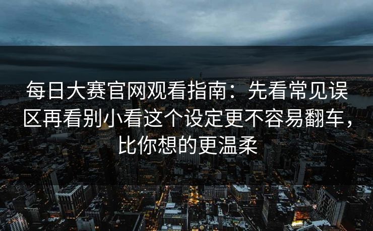 <strong>每日大赛</strong>官网观看指南：先看常见误区再看别小看这个设定更不容易翻车，比你想的更温柔