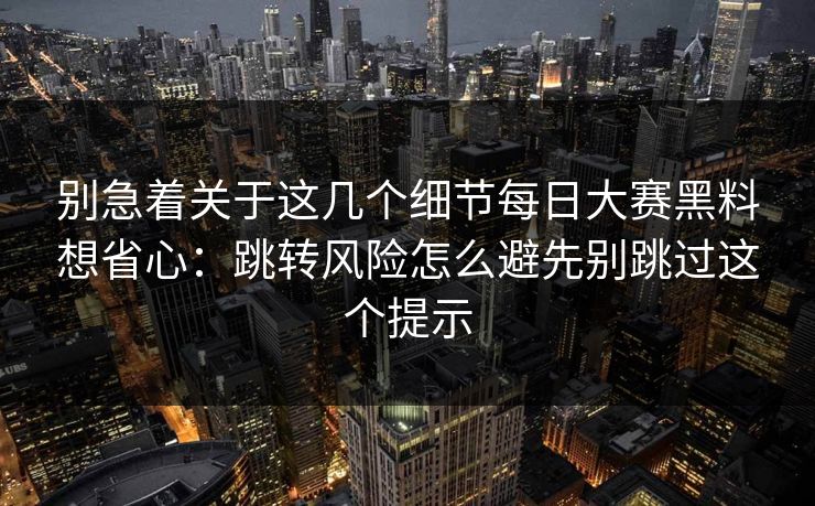 别急着关于这几个细节<strong>每日大赛</strong>黑料想省心：跳转风险怎么避先别跳过这个提示