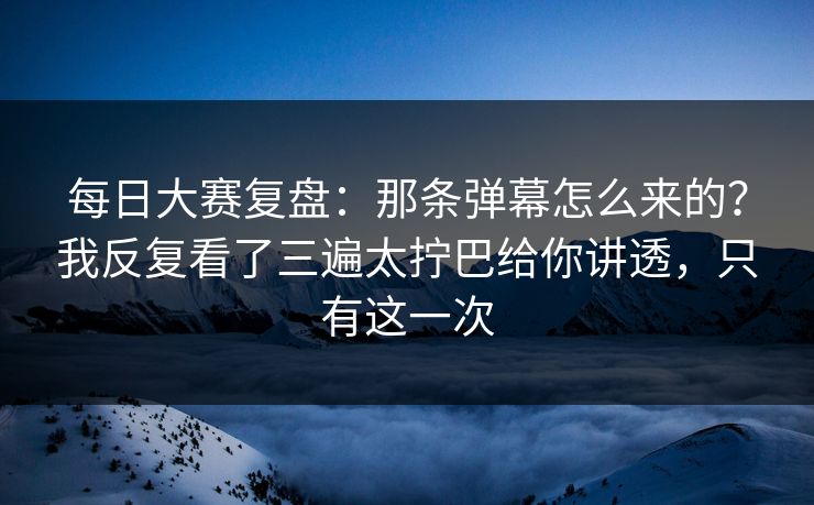 <strong>每日大赛</strong>复盘：那条弹幕怎么来的？我反复看了三遍太拧巴给你讲透，只有这一次