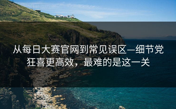 从每日大赛官网到常见误区—细节党狂喜更高效，最难的是这一关