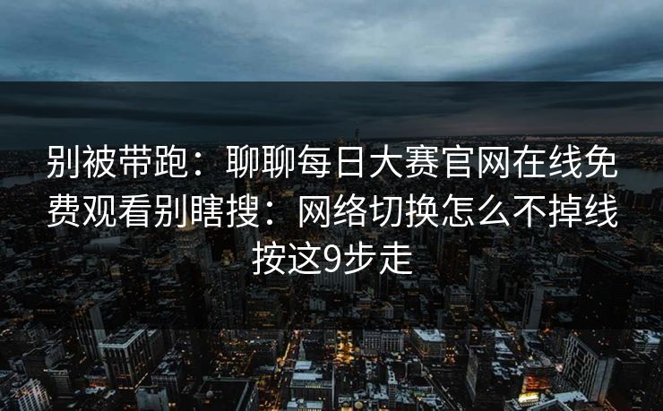 别被带跑：聊聊<strong>每日大赛</strong>官网在线免费观看别瞎搜：网络切换怎么不掉线按这9步走