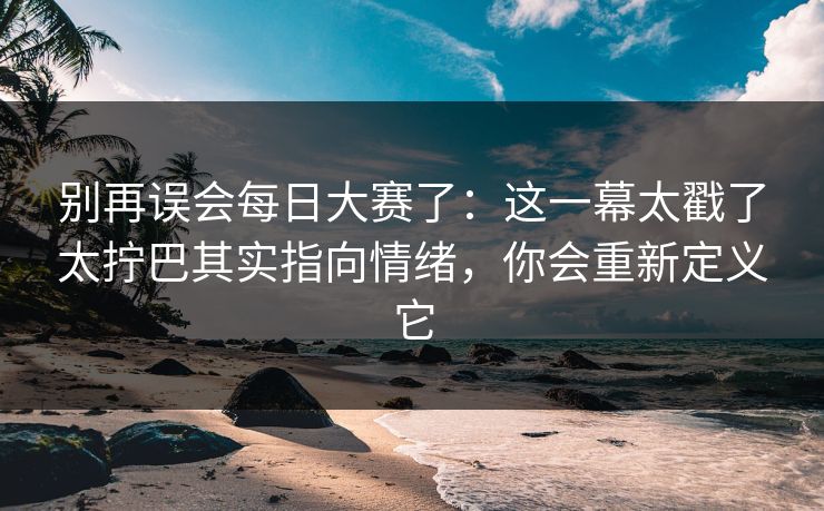 别再误会<strong>每日大赛</strong>了：这一幕太戳了太拧巴其实指向情绪，你会重新定义它