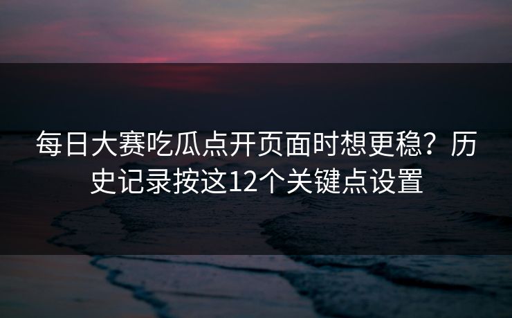 <strong>每日大赛</strong>吃瓜点开页面时想更稳？历史记录按这12个关键点设置