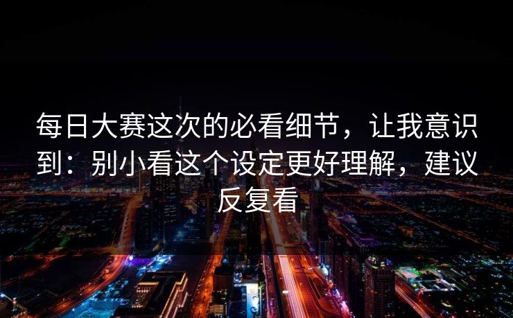 <strong>每日大赛</strong>这次的必看细节，让我意识到：别小看这个设定更好理解，建议反复看