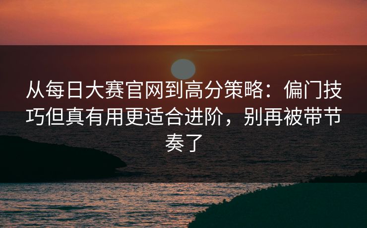 从<strong>每日大赛</strong>官网到高分策略：偏门技巧但真有用更适合进阶，别再被带节奏了