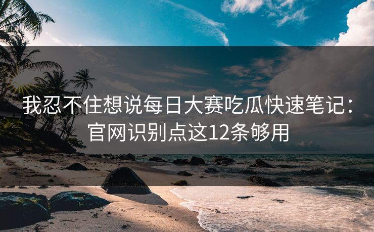 我忍不住想说<strong>每日大赛</strong>吃瓜快速笔记：官网识别点这12条够用