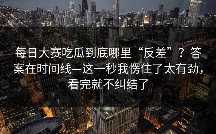 <strong>每日大赛</strong>吃瓜到底哪里“反差”？答案在时间线—这一秒我愣住了太有劲，看完就不纠结了