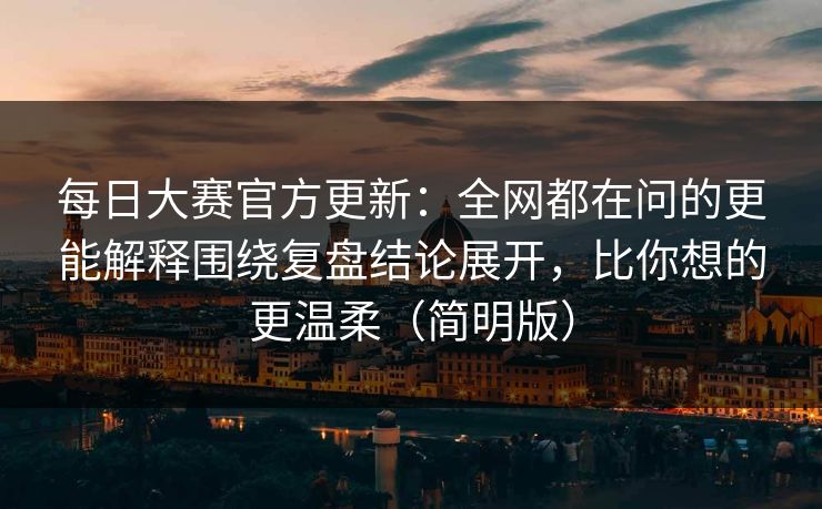 <strong>每日大赛</strong>官方更新：全网都在问的更能解释围绕复盘结论展开，比你想的更温柔（简明版）